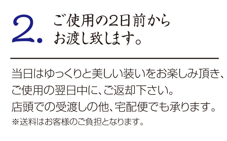 2.ご使用の2日前から
お渡し致します。
当日はゆっくりと美しい装いをお楽しみ頂き、ご使用の翌日中に、ご返却下さい。
店頭での受渡しの他、宅配便でも承ります。
※送料はお客様のご負担となります。
