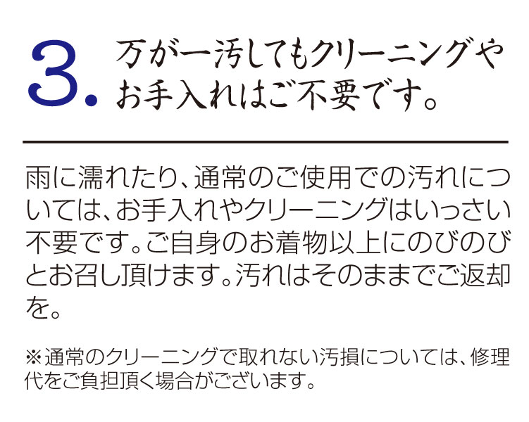 3.万が一汚してもクリーニングや
お手入れはご不要です。
雨に濡れたり、通常のご使用での汚れについては、お手入れやクリーニングはいっさい不要です。ご自身のお着物以上にのびのびとお召し頂けます。汚れはそのままでご返却を。
※通常のクリーニングで取れない汚損については、修理代をご負担頂く場合がございます。