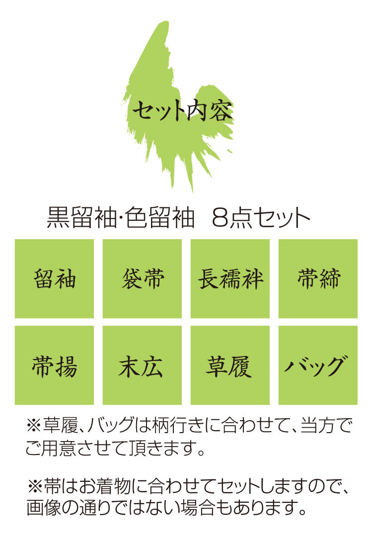 セット内容
●黒留袖・色留袖／留袖・袋帯・長襦袢・帯締・帯揚・末広・草履・バッグの8点セット